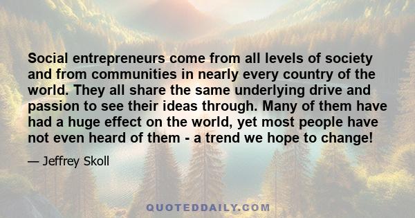 Social entrepreneurs come from all levels of society and from communities in nearly every country of the world. They all share the same underlying drive and passion to see their ideas through. Many of them have had a