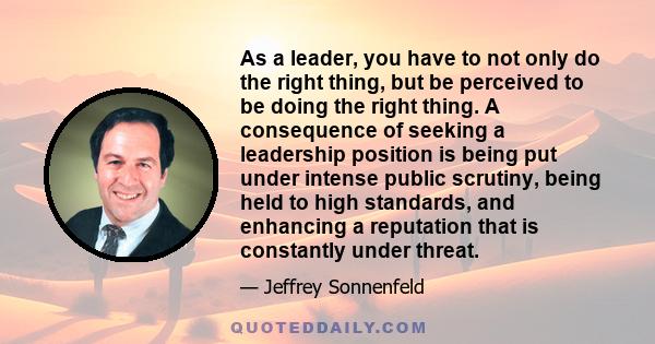 As a leader, you have to not only do the right thing, but be perceived to be doing the right thing. A consequence of seeking a leadership position is being put under intense public scrutiny, being held to high