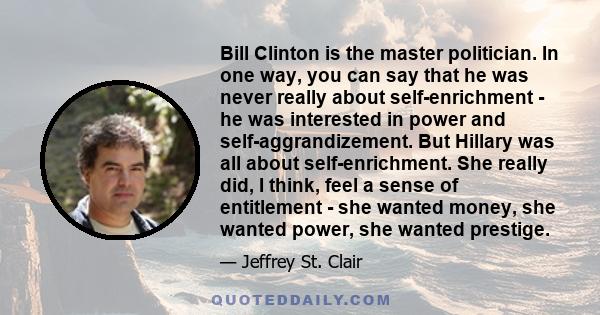 Bill Clinton is the master politician. In one way, you can say that he was never really about self-enrichment - he was interested in power and self-aggrandizement. But Hillary was all about self-enrichment. She really