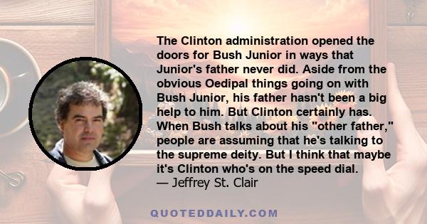 The Clinton administration opened the doors for Bush Junior in ways that Junior's father never did. Aside from the obvious Oedipal things going on with Bush Junior, his father hasn't been a big help to him. But Clinton