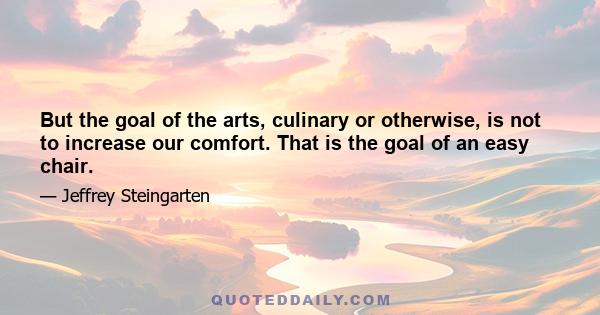 But the goal of the arts, culinary or otherwise, is not to increase our comfort. That is the goal of an easy chair.