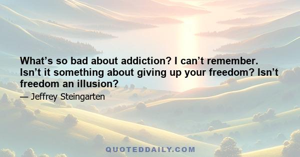 What’s so bad about addiction? I can’t remember. Isn’t it something about giving up your freedom? Isn’t freedom an illusion?