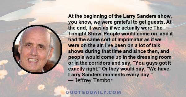 At the beginning of the Larry Sanders show, you know, we were grateful to get guests. At the end, it was as if we actually were The Tonight Show. People would come on, and it had the same sort of imprimatur as if we