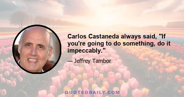 Carlos Castaneda always said, If you're going to do something, do it impeccably.