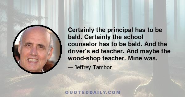 Certainly the principal has to be bald. Certainly the school counselor has to be bald. And the driver's ed teacher. And maybe the wood-shop teacher. Mine was.