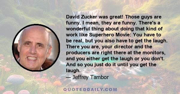 David Zucker was great! Those guys are funny. I mean, they are funny. There's a wonderful thing about doing that kind of work like Superhero Movie: You have to be real, but you also have to get the laugh. There you are, 