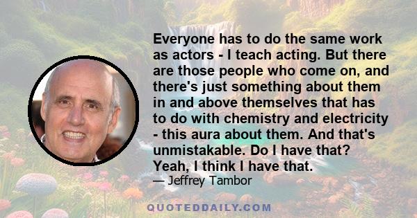 Everyone has to do the same work as actors - I teach acting. But there are those people who come on, and there's just something about them in and above themselves that has to do with chemistry and electricity - this