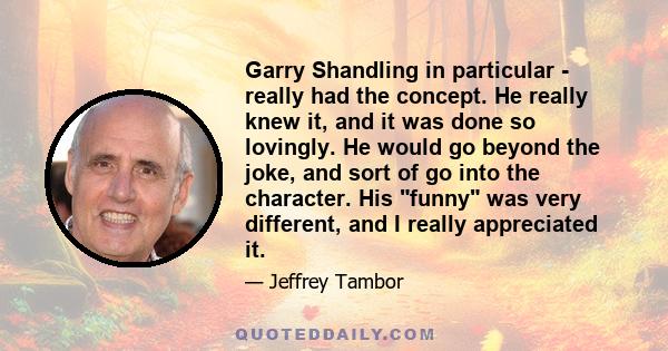 Garry Shandling in particular - really had the concept. He really knew it, and it was done so lovingly. He would go beyond the joke, and sort of go into the character. His funny was very different, and I really