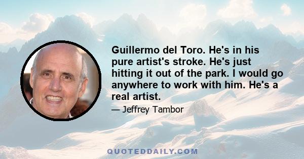 Guillermo del Toro. He's in his pure artist's stroke. He's just hitting it out of the park. I would go anywhere to work with him. He's a real artist.