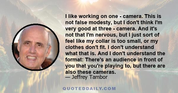 I like working on one - camera. This is not false modesty, but I don't think I'm very good at three - camera. And it's not that I'm nervous, but I just sort of feel like my collar is too small, or my clothes don't fit.