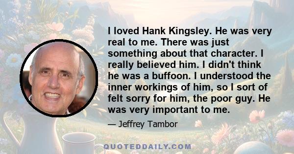 I loved Hank Kingsley. He was very real to me. There was just something about that character. I really believed him. I didn't think he was a buffoon. I understood the inner workings of him, so I sort of felt sorry for