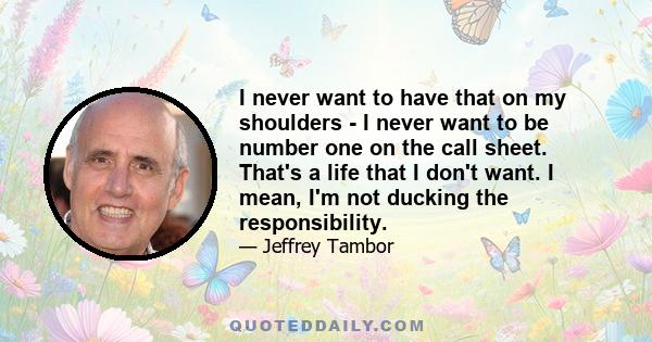 I never want to have that on my shoulders - I never want to be number one on the call sheet. That's a life that I don't want. I mean, I'm not ducking the responsibility.