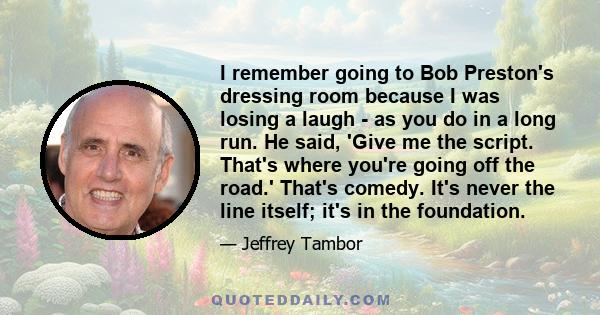 I remember going to Bob Preston's dressing room because I was losing a laugh - as you do in a long run. He said, 'Give me the script. That's where you're going off the road.' That's comedy. It's never the line itself;