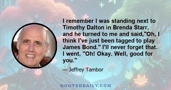 I remember I was standing next to Timothy Dalton in Brenda Starr, and he turned to me and said,Oh, I think I've just been tagged to play James Bond. I'll never forget that. I went, Oh! Okay. Well, good for you.