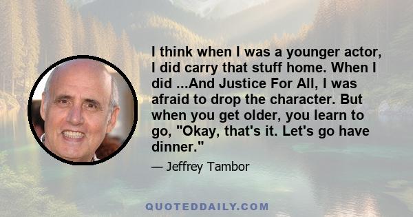 I think when I was a younger actor, I did carry that stuff home. When I did ...And Justice For All, I was afraid to drop the character. But when you get older, you learn to go, Okay, that's it. Let's go have dinner.