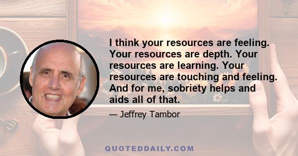 I think your resources are feeling. Your resources are depth. Your resources are learning. Your resources are touching and feeling. And for me, sobriety helps and aids all of that.