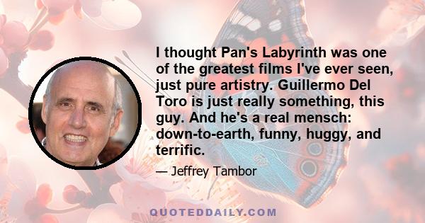 I thought Pan's Labyrinth was one of the greatest films I've ever seen, just pure artistry. Guillermo Del Toro is just really something, this guy. And he's a real mensch: down-to-earth, funny, huggy, and terrific.