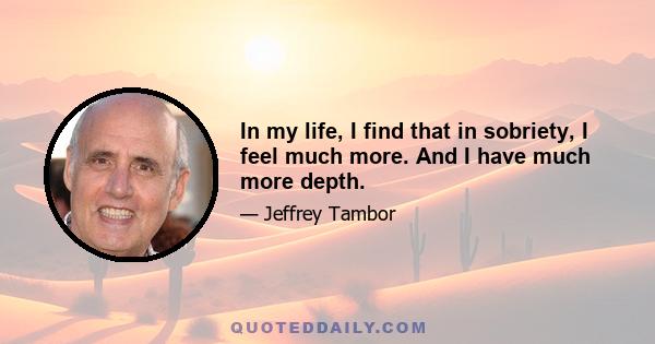 In my life, I find that in sobriety, I feel much more. And I have much more depth.