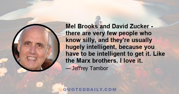 Mel Brooks and David Zucker - there are very few people who know silly, and they're usually hugely intelligent, because you have to be intelligent to get it. Like the Marx brothers. I love it.