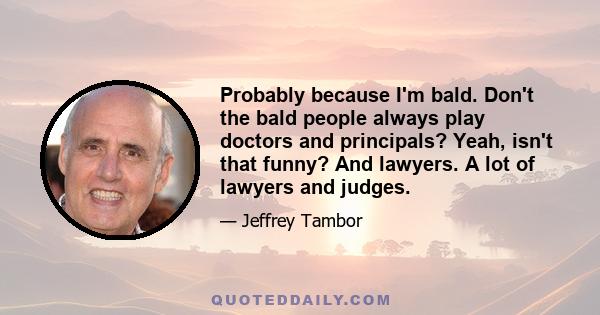 Probably because I'm bald. Don't the bald people always play doctors and principals? Yeah, isn't that funny? And lawyers. A lot of lawyers and judges.