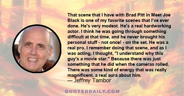 That scene that I have with Brad Pitt in Meet Joe Black is one of my favorite scenes that I've ever done. He's very modest. He's a real hardworking actor. I think he was going through something difficult at that time,