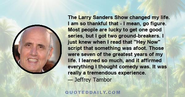 The Larry Sanders Show сhanged my life. I am so thankful that - I mean, go figure. Most people are lucky to get one good series, but I got two ground-breakers. I just knew when I read that Hey Now script that something