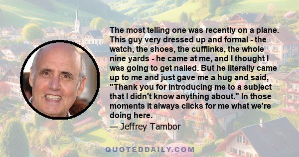 The most telling one was recently on a plane. This guy very dressed up and formal - the watch, the shoes, the cufflinks, the whole nine yards - he came at me, and I thought I was going to get nailed. But he literally