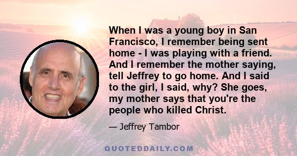 When I was a young boy in San Francisco, I remember being sent home - I was playing with a friend. And I remember the mother saying, tell Jeffrey to go home. And I said to the girl, I said, why? She goes, my mother says 