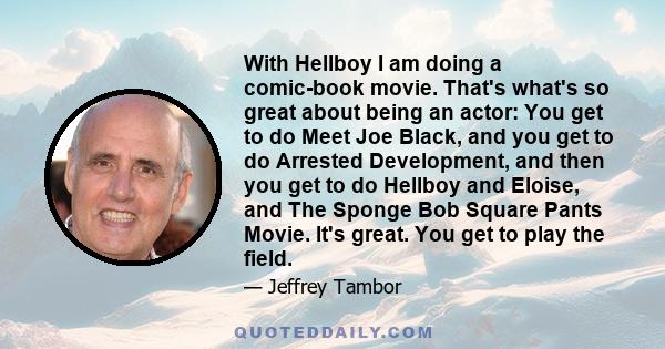 With Hellboy I am doing a comic-book movie. That's what's so great about being an actor: You get to do Meet Joe Black, and you get to do Arrested Development, and then you get to do Hellboy and Eloise, and The Sponge