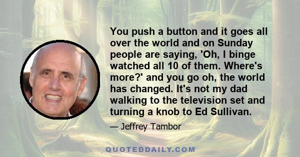 You push a button and it goes all over the world and on Sunday people are saying, 'Oh, I binge watched all 10 of them. Where's more?' and you go oh, the world has changed. It's not my dad walking to the television set