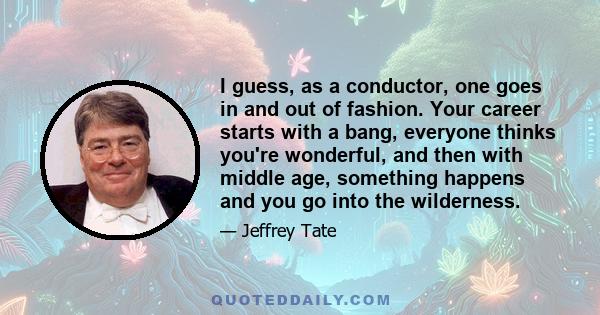 I guess, as a conductor, one goes in and out of fashion. Your career starts with a bang, everyone thinks you're wonderful, and then with middle age, something happens and you go into the wilderness.