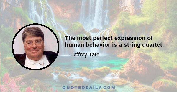 The most perfect expression of human behavior is a string quartet.