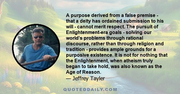 A purpose derived from a false premise - that a deity has ordained submission to his will - cannot merit respect. The pursuit of Enlightenment-era goals - solving our world's problems through rational discourse, rather