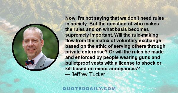 Now, I’m not saying that we don’t need rules in society. But the question of who makes the rules and on what basis becomes supremely important. Will the rule-making flow from the matrix of voluntary exchange based on