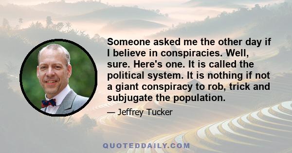 Someone asked me the other day if I believe in conspiracies. Well, sure. Here's one. It is called the political system. It is nothing if not a giant conspiracy to rob, trick and subjugate the population.