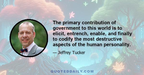 The primary contribution of government to this world is to elicit, entrench, enable, and finally to codify the most destructive aspects of the human personality.