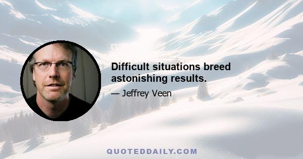 Difficult situations breed astonishing results.