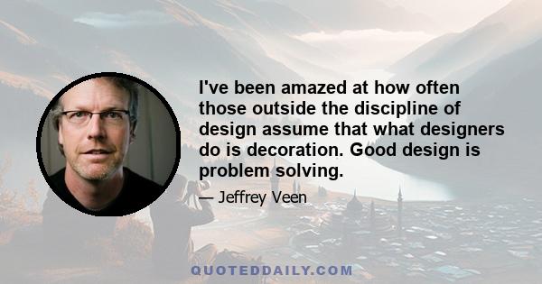 I've been amazed at how often those outside the discipline of design assume that what designers do is decoration. Good design is problem solving.