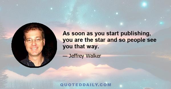 As soon as you start publishing, you are the star and so people see you that way.