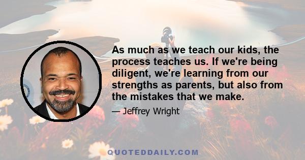 As much as we teach our kids, the process teaches us. If we're being diligent, we're learning from our strengths as parents, but also from the mistakes that we make.