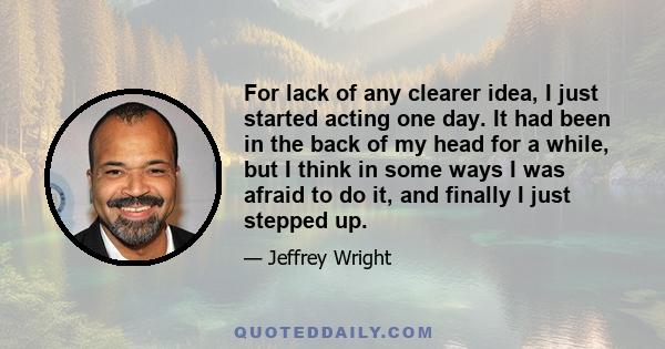 For lack of any clearer idea, I just started acting one day. It had been in the back of my head for a while, but I think in some ways I was afraid to do it, and finally I just stepped up.