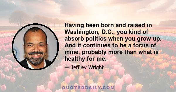 Having been born and raised in Washington, D.C., you kind of absorb politics when you grow up. And it continues to be a focus of mine, probably more than what is healthy for me.