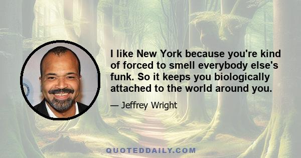 I like New York because you're kind of forced to smell everybody else's funk. So it keeps you biologically attached to the world around you.