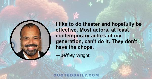 I like to do theater and hopefully be effective. Most actors, at least contemporary actors of my generation, can't do it. They don't have the chops.