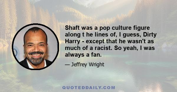 Shaft was a pop culture figure along t he lines of, I guess, Dirty Harry - except that he wasn't as much of a racist. So yeah, I was always a fan.