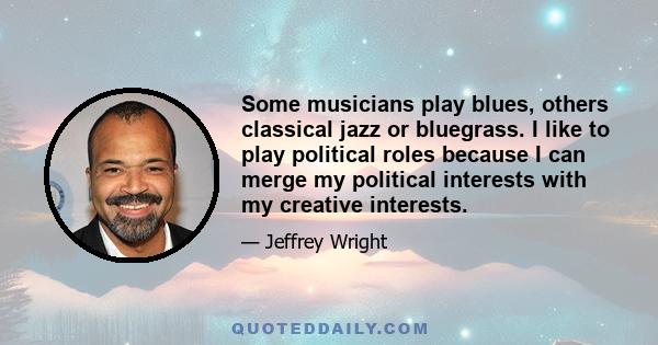 Some musicians play blues, others classical jazz or bluegrass. I like to play political roles because I can merge my political interests with my creative interests.