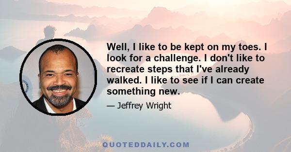 Well, I like to be kept on my toes. I look for a challenge. I don't like to recreate steps that I've already walked. I like to see if I can create something new.