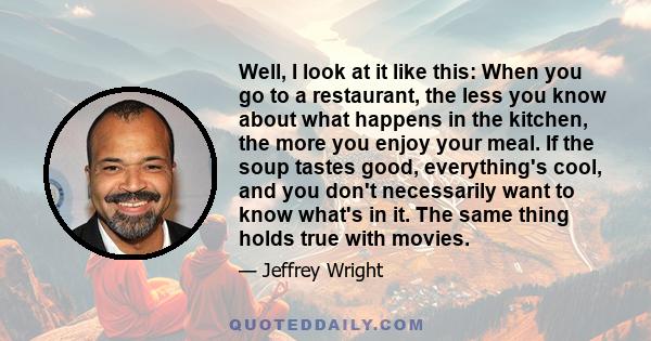 Well, I look at it like this: When you go to a restaurant, the less you know about what happens in the kitchen, the more you enjoy your meal. If the soup tastes good, everything's cool, and you don't necessarily want to 