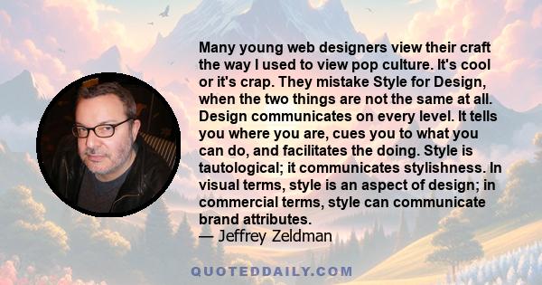 Many young web designers view their craft the way I used to view pop culture. It's cool or it's crap. They mistake Style for Design, when the two things are not the same at all. Design communicates on every level. It