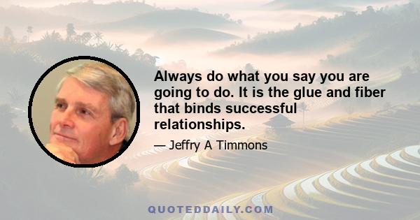 Always do what you say you are going to do. It is the glue and fiber that binds successful relationships.